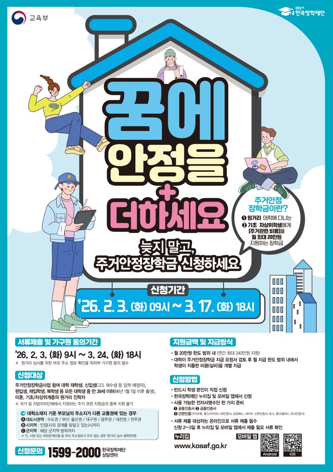꿈에 안정을 더하세요 늦지 말고 주거안정장학금 신청하세요 교육부와 한국장학재단 안내 포스터 2026년 1학기 주거안정장학금 신청기간 2026년 2월 3일 화요일 09시부터 3월 17일 화요일 18시까지 서류제출 및 가구원 동의기간 2026년 2월 3일 화요일 09시부터 3월 24일 화요일 18시까지 신청대상 주거안정장학금에 참여한 대학 재학생 신입생 편입생 재입학생 복학생 등 만 39세 이하 신청가능 지원금액 월 최대 20만원 지원 신청방법 한국장학재단 누리집 및 모바일 앱 신청 누리집 주소 [https:www.kosaf.go.kr](https:www.kosaf.go.kr) 모바일 앱 다운로드 안드로이드 [https:play.google.com/store/apps/details?id=kr.go.kosaf.mobile](https:play.google.com/store/apps/details?id=kr.go.kosaf.mobile) iOS [https:apps.apple.com/kr/app/kosaf](https:apps.apple.com/kr/app/kosaf) 문의 한국장학재단 상담센터 1599 2000 